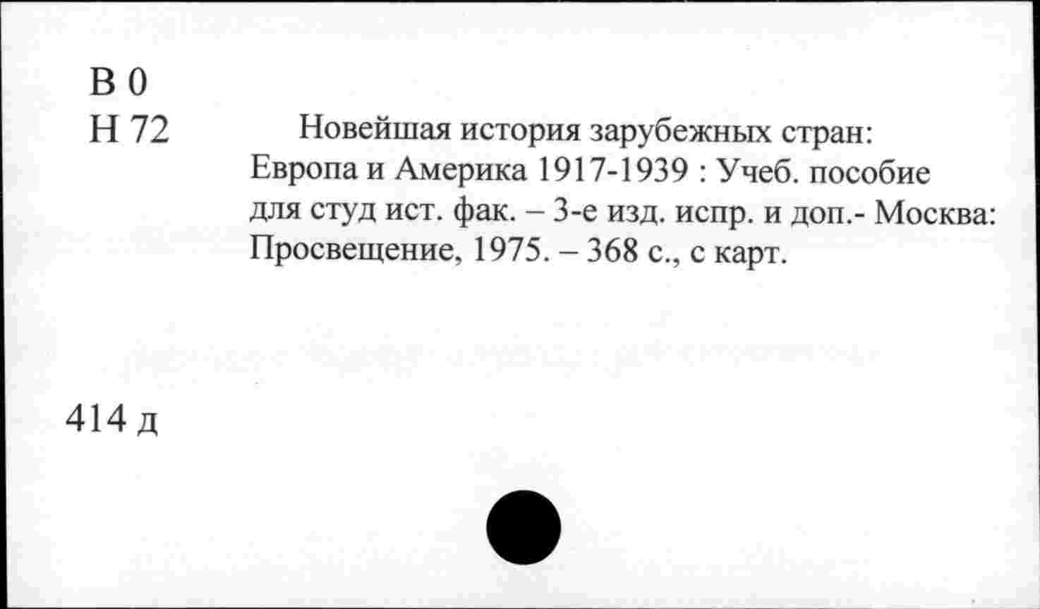 ﻿во
Н 72
Новейшая история зарубежных стран: Европаи Америка 1917-1939 : Учеб, пособие для студ ист. фак. - 3-е изд. испр. и доп.- Москва: Просвещение, 1975. - 368 с., с карт.
414д